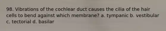 98. Vibrations of the cochlear duct causes the cilia of the hair cells to bend against which membrane? a. tympanic b. vestibular c. tectorial d. basilar