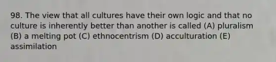 98. The view that all cultures have their own logic and that no culture is inherently better than another is called (A) pluralism (B) a melting pot (C) ethnocentrism (D) acculturation (E) assimilation