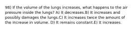 98) If the volume of the lungs increases, what happens to the air pressure inside the lungs? A) It decreases.B) It increases and possibly damages the lungs.C) It increases twice the amount of the increase in volume. D) It remains constant.E) It increases.