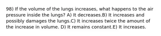 98) If the volume of the lungs increases, what happens to the air pressure inside the lungs? A) It decreases.B) It increases and possibly damages the lungs.C) It increases twice the amount of the increase in volume. D) It remains constant.E) It increases.