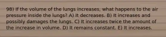 98) If the volume of the lungs increases, what happens to the air pressure inside the lungs? A) It decreases. B) It increases and possibly damages the lungs. C) It increases twice the amount of the increase in volume. D) It remains constant. E) It increases.