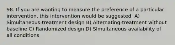 98. If you are wanting to measure the preference of a particular intervention, this intervention would be suggested: A) Simultaneous-treatment design B) Alternating-treatment without baseline C) Randomized design D) SImultaneous availability of all conditions