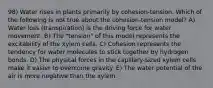 98) Water rises in plants primarily by cohesion-tension. Which of the following is not true about the cohesion-tension model? A) Water loss (transpiration) is the driving force for water movement. B) The "tension" of this model represents the excitability of the xylem cells. C) Cohesion represents the tendency for water molecules to stick together by hydrogen bonds. D) The physical forces in the capillary-sized xylem cells make it easier to overcome gravity. E) The water potential of the air is more negative than the xylem.