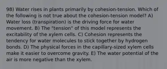 98) Water rises in plants primarily by cohesion-tension. Which of the following is not true about the cohesion-tension model? A) Water loss (transpiration) is the driving force for water movement. B) The "tension" of this model represents the excitability of the xylem cells. C) Cohesion represents the tendency for water molecules to stick together by hydrogen bonds. D) The physical forces in the capillary-sized xylem cells make it easier to overcome gravity. E) The water potential of the air is more negative than the xylem.