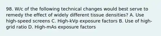 98. W/c of the following technical changes would best serve to remedy the effect of widely different tissue densities? A. Use high-speed screens C. High-kVp exposure factors B. Use of high-grid ratio D. High-mAs exposure factors