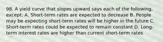 98. A yield curve that slopes upward says each of the following, except: A. Short-term rates are expected to decrease B. People may be expecting short-term rates will be higher in the future C. Short-term rates could be expected to remain constant D. Long-term interest rates are higher than current short-term rates