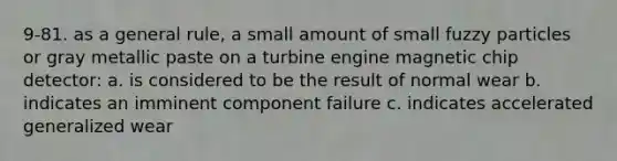 9-81. as a general rule, a small amount of small fuzzy particles or gray metallic paste on a turbine engine magnetic chip detector: a. is considered to be the result of normal wear b. indicates an imminent component failure c. indicates accelerated generalized wear