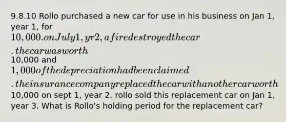 9.8.10 Rollo purchased a new car for use in his business on Jan 1, year 1, for 10,000. on July 1, yr 2, a fire destroyed the car. the car was worth10,000 and 1,000 of the depreciation had been claimed. the insurance company replaced the car with another car worth10,000 on sept 1, year 2. rollo sold this replacement car on Jan 1, year 3. What is Rollo's holding period for the replacement car?