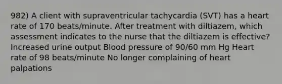 982) A client with supraventricular tachycardia (SVT) has a heart rate of 170 beats/minute. After treatment with diltiazem, which assessment indicates to the nurse that the diltiazem is effective? Increased urine output Blood pressure of 90/60 mm Hg Heart rate of 98 beats/minute No longer complaining of heart palpations