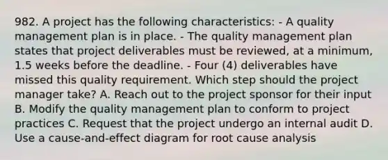 982. A project has the following characteristics: - A quality management plan is in place. - The quality management plan states that project deliverables must be reviewed, at a minimum, 1.5 weeks before the deadline. - Four (4) deliverables have missed this quality requirement. Which step should the project manager take? A. Reach out to the project sponsor for their input B. Modify the quality management plan to conform to project practices C. Request that the project undergo an internal audit D. Use a cause-and-effect diagram for root cause analysis