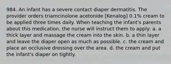 984. An infant has a severe contact diaper dermatitis. The provider orders triamcinolone acetonide [Kenalog] 0.1% cream to be applied three times daily. When teaching the infant's parents about this medication, the nurse will instruct them to apply: a. a thick layer and massage the cream into the skin. b. a thin layer and leave the diaper open as much as possible. c. the cream and place an occlusive dressing over the area. d. the cream and put the infant's diaper on tightly.