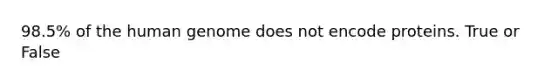 98.5% of the human genome does not encode proteins. True or False