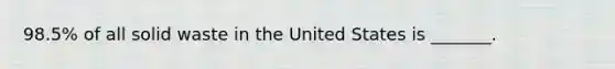 98.5% of all solid waste in the United States is _______.