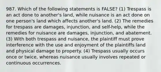 987. Which of the following statements is FALSE? (1) Trespass is an act done to another's land, while nuisance is an act done on one person's land which affects another's land. (2) The remedies for trespass are damages, injunction, and self-help, while the remedies for nuisance are damages, injunction, and abatement. (3) With both trespass and nuisance, the plaintiff must prove interference with the use and enjoyment of the plaintiffs land and physical damage to property. (4) Trespass usually occurs once or twice, whereas nuisance usually involves repeated or continuous occurrences.