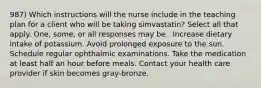 987) Which instructions will the nurse include in the teaching plan for a client who will be taking simvastatin? Select all that apply. One, some, or all responses may be . Increase dietary intake of potassium. Avoid prolonged exposure to the sun. Schedule regular ophthalmic examinations. Take the medication at least half an hour before meals. Contact your health care provider if skin becomes gray-bronze.