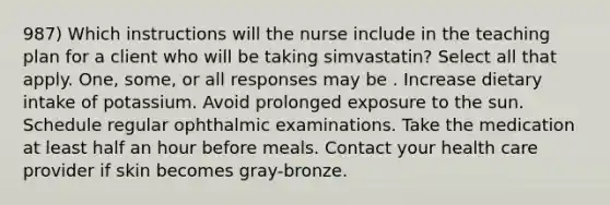 987) Which instructions will the nurse include in the teaching plan for a client who will be taking simvastatin? Select all that apply. One, some, or all responses may be . Increase dietary intake of potassium. Avoid prolonged exposure to the sun. Schedule regular ophthalmic examinations. Take the medication at least half an hour before meals. Contact your health care provider if skin becomes gray-bronze.