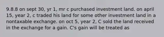 9.8.8 on sept 30, yr 1, mr c purchased investment land. on april 15, year 2, c traded his land for some other investment land in a nontaxable exchange. on oct 5, year 2, C sold the land received in the exchange for a gain. C's gain will be treated as