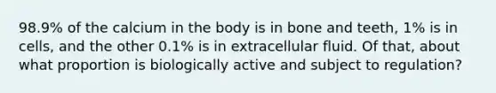 98.9% of the calcium in the body is in bone and teeth, 1% is in cells, and the other 0.1% is in extracellular fluid. Of that, about what proportion is biologically active and subject to regulation?