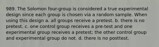 989. The Solomon four-group is considered a true experimental design since each group is chosen via a random sample. When using this design a. all groups receive a pretest. b. there is no pretest. c. one control group receives a pre-test and one experimental group receives a pretest; the other control group and experimental group do not. d. there is no posttest.