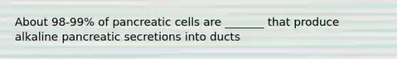 About 98-99% of pancreatic cells are _______ that produce alkaline pancreatic secretions into ducts