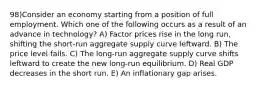 98)Consider an economy starting from a position of full employment. Which one of the following occurs as a result of an advance in technology? A) Factor prices rise in the long run, shifting the short-run aggregate supply curve leftward. B) The price level falls. C) The long-run aggregate supply curve shifts leftward to create the new long-run equilibrium. D) Real GDP decreases in the short run. E) An inflationary gap arises.