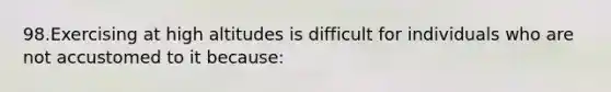 98.Exercising at high altitudes is difficult for individuals who are not accustomed to it because: