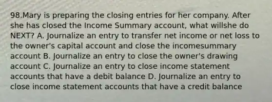 98.Mary is preparing the closing entries for her company. After she has closed the Income Summary account, what willshe do NEXT? A. Journalize an entry to transfer net income or net loss to the owner's capital account and close the incomesummary account B. Journalize an entry to close the owner's drawing account C. Journalize an entry to close income statement accounts that have a debit balance D. Journalize an entry to close income statement accounts that have a credit balance