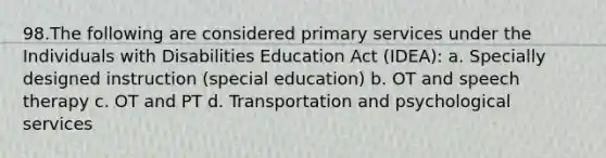 98.The following are considered primary services under the Individuals with Disabilities Education Act (IDEA): a. Specially designed instruction (special education) b. OT and speech therapy c. OT and PT d. Transportation and psychological services