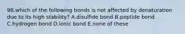 98.which of the following bonds is not affected by denaturation due to its high stability? A.disulfide bond B.peptide bond C.hydrogen bond D.ionic bond E.none of these