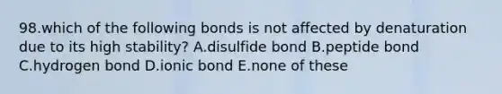 98.which of the following bonds is not affected by denaturation due to its high stability? A.disulfide bond B.peptide bond C.hydrogen bond D.ionic bond E.none of these