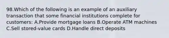 98.Which of the following is an example of an auxiliary transaction that some financial institutions complete for customers: A.Provide mortgage loans B.Operate ATM machines C.Sell stored-value cards D.Handle direct deposits