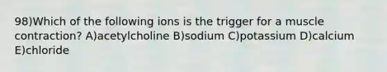 98)Which of the following ions is the trigger for a muscle contraction? A)acetylcholine B)sodium C)potassium D)calcium E)chloride