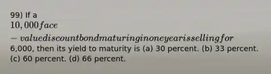 99) If a 10,000 face-value discount bond maturing in one year is selling for6,000, then its yield to maturity is (a) 30 percent. (b) 33 percent. (c) 60 percent. (d) 66 percent.