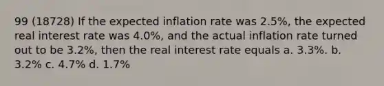 99 (18728) If the expected inflation rate was 2.5%, the expected real interest rate was 4.0%, and the actual inflation rate turned out to be 3.2%, then the real interest rate equals a. 3.3%. b. 3.2% c. 4.7% d. 1.7%