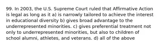 99. In 2003, the U.S. Supreme Court ruled that Affirmative Action is legal as long as it a) is narrowly tailored to achieve the interest in educational diversity b) gives broad advantage to the underrepresented minorities. c) gives preferential treatment not only to underrepresented minorities, but also to children of school alumni, athletes, and veterans. d) all of the above