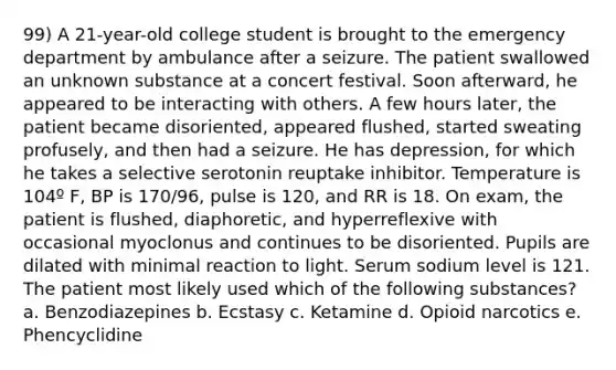 99) A 21-year-old college student is brought to the emergency department by ambulance after a seizure. The patient swallowed an unknown substance at a concert festival. Soon afterward, he appeared to be interacting with others. A few hours later, the patient became disoriented, appeared flushed, started sweating profusely, and then had a seizure. He has depression, for which he takes a selective serotonin reuptake inhibitor. Temperature is 104º F, BP is 170/96, pulse is 120, and RR is 18. On exam, the patient is flushed, diaphoretic, and hyperreflexive with occasional myoclonus and continues to be disoriented. Pupils are dilated with minimal reaction to light. Serum sodium level is 121. The patient most likely used which of the following substances? a. Benzodiazepines b. Ecstasy c. Ketamine d. Opioid narcotics e. Phencyclidine