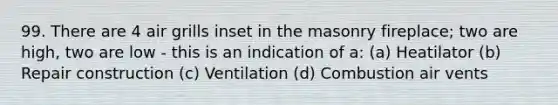 99. There are 4 air grills inset in the masonry fireplace; two are high, two are low - this is an indication of a: (a) Heatilator (b) Repair construction (c) Ventilation (d) Combustion air vents