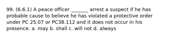 99. (6.6.1) A peace officer _______ arrest a suspect if he has probable cause to believe he has violated a protective order under PC 25.07 or PC38.112 and it does not occur in his presence. a. may b. shall c. will not d. always