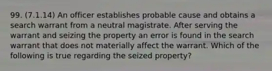 99. (7.1.14) An officer establishes probable cause and obtains a search warrant from a neutral magistrate. After serving the warrant and seizing the property an error is found in the search warrant that does not materially affect the warrant. Which of the following is true regarding the seized property?