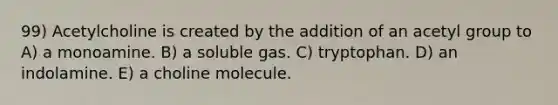 99) Acetylcholine is created by the addition of an acetyl group to A) a monoamine. B) a soluble gas. C) tryptophan. D) an indolamine. E) a choline molecule.