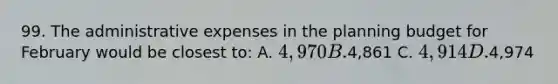 99. The administrative expenses in the planning budget for February would be closest to: A. 4,970 B.4,861 C. 4,914 D.4,974