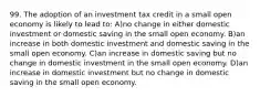 99. The adoption of an investment tax credit in a small open economy is likely to lead to: A)no change in either domestic investment or domestic saving in the small open economy. B)an increase in both domestic investment and domestic saving in the small open economy. C)an increase in domestic saving but no change in domestic investment in the small open economy. D)an increase in domestic investment but no change in domestic saving in the small open economy.