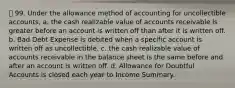 99. Under the allowance method of accounting for uncollectible accounts, a. the cash realizable value of accounts receivable is greater before an account is written off than after it is written off. b. Bad Debt Expense is debited when a specific account is written off as uncollectible. c. the cash realizable value of accounts receivable in the balance sheet is the same before and after an account is written off. d. Allowance for Doubtful Accounts is closed each year to Income Summary.