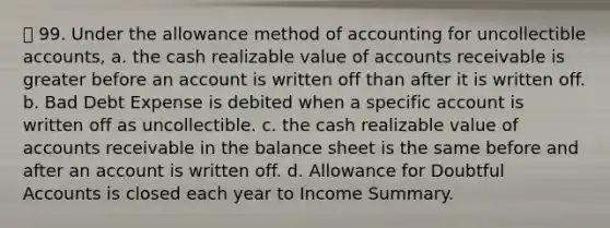 99. Under the allowance method of accounting for uncollectible accounts, a. the cash realizable value of accounts receivable is greater before an account is written off than after it is written off. b. Bad Debt Expense is debited when a specific account is written off as uncollectible. c. the cash realizable value of accounts receivable in the balance sheet is the same before and after an account is written off. d. Allowance for Doubtful Accounts is closed each year to Income Summary.