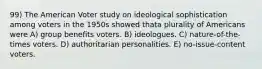 99) The American Voter study on ideological sophistication among voters in the 1950s showed thata plurality of Americans were A) group benefits voters. B) ideologues. C) nature-of-the-times voters. D) authoritarian personalities. E) no-issue-content voters.