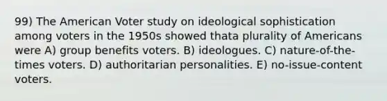 99) The American Voter study on ideological sophistication among voters in the 1950s showed thata plurality of Americans were A) group benefits voters. B) ideologues. C) nature-of-the-times voters. D) authoritarian personalities. E) no-issue-content voters.