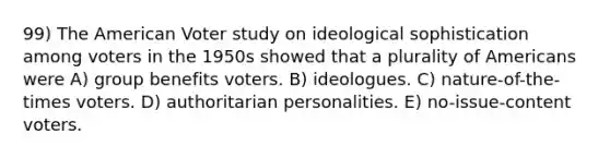 99) <a href='https://www.questionai.com/knowledge/keiVE7hxWY-the-american' class='anchor-knowledge'>the american</a> Voter study on ideological sophistication among voters in the 1950s showed that a plurality of Americans were A) group benefits voters. B) ideologues. C) nature-of-the-times voters. D) authoritarian personalities. E) no-issue-content voters.