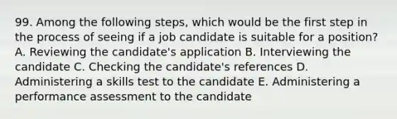 99. Among the following steps, which would be the first step in the process of seeing if a job candidate is suitable for a position? A. Reviewing the candidate's application B. Interviewing the candidate C. Checking the candidate's references D. Administering a skills test to the candidate E. Administering a performance assessment to the candidate