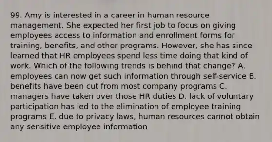 99. Amy is interested in a career in human resource management. She expected her first job to focus on giving employees access to information and enrollment forms for training, benefits, and other programs. However, she has since learned that HR employees spend less time doing that kind of work. Which of the following trends is behind that change? A. employees can now get such information through self-service B. benefits have been cut from most company programs C. managers have taken over those HR duties D. lack of voluntary participation has led to the elimination of employee training programs E. due to privacy laws, human resources cannot obtain any sensitive employee information