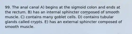 99. The anal canal A) begins at the sigmoid colon and ends at the rectum. B) has an internal sphincter composed of smooth muscle. C) contains many goblet cells. D) contains tubular glands called crypts. E) has an external sphincter composed of smooth muscle.